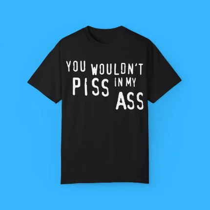 You Wouldn’t Piss In My Ass Shirt